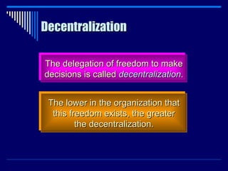 Decentralization The delegation of freedom to make decisions is called  decentralization . The lower in the organization that this freedom exists, the greater the decentralization. 