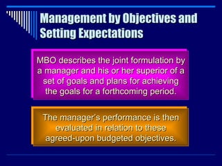 Management by Objectives and Setting Expectations MBO describes the joint formulation by a manager and his or her superior of a set of goals and plans for achieving the goals for a forthcoming period. The manager’s performance is then evaluated in relation to these agreed-upon budgeted objectives. 