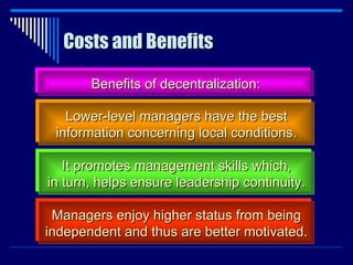 Costs and Benefits Benefits of decentralization: Lower-level managers have the best information concerning local conditions. It promotes management skills which, in turn, helps ensure leadership continuity. Managers enjoy higher status from being independent and thus are better motivated. 