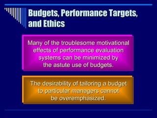 Budgets, Performance Targets, and Ethics Many of the troublesome motivational effects of performance evaluation systems can be minimized by the astute use of budgets. The desirability of tailoring a budget to particular managers cannot be overemphasized. 