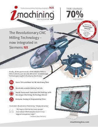 imachining4nx.com
The Revolutionary CNC
Milling Technology –
now integrated in
Siemens NX
edm-aerotecGmbH
Finally, all the promises of a TRUE REVOLUTION in
CNC machining are actually delivered – breakthrough
Technology brought to Reality by iMachining !
“My hope is that not too many people
learn about iMachining because it is my
biggest competitive edge!”
		 Greg Burns | Burns Machinery
Customers Reaction to iMachining: “Simply Amazing”
Drastically extends Cutting Tool Life
Saves 70 % and More in CNC Machining Time
Immense Savings in Programming Time
Avoids Guesswork: Optimum CNC Settings with
the unique iMachining Technology Wizard
 