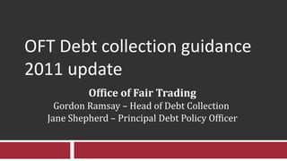 OFT Debt collection guidance 2011 update Office of Fair Trading Gordon Ramsay – Head of Debt Collection  Jane Shepherd – Principal Debt Policy Officer 