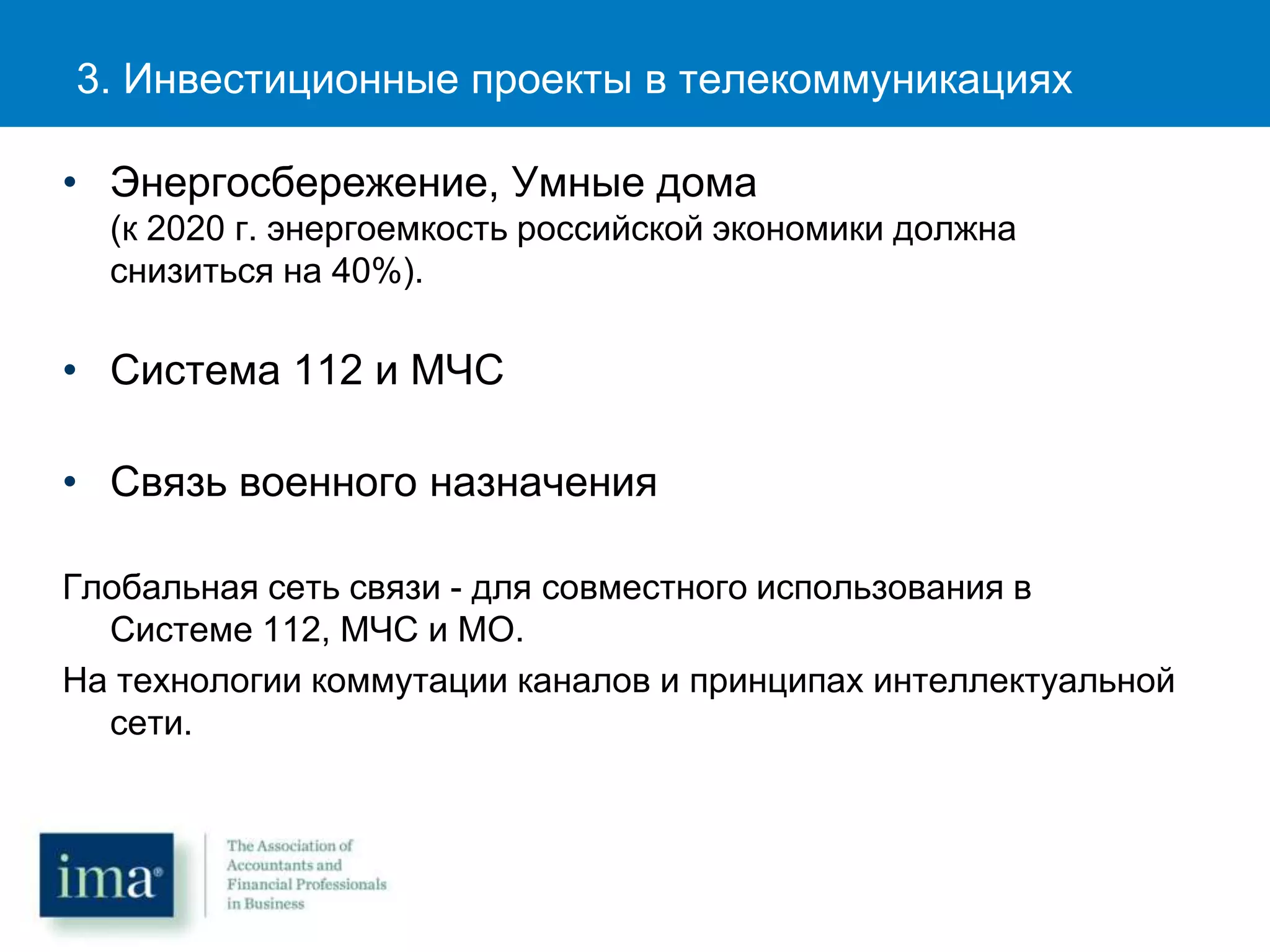 3. Инвестиционные проекты в телекоммуникациях
• Энергосбережение, Умные дома
(к 2020 г. энергоемкость российской экономики должна
снизиться на 40%).
• Система 112 и МЧС
• Связь военного назначения
Глобальная сеть связи - для совместного использования в
Системе 112, МЧС и МО.
На технологии коммутации каналов и принципах интеллектуальной
сети.
 