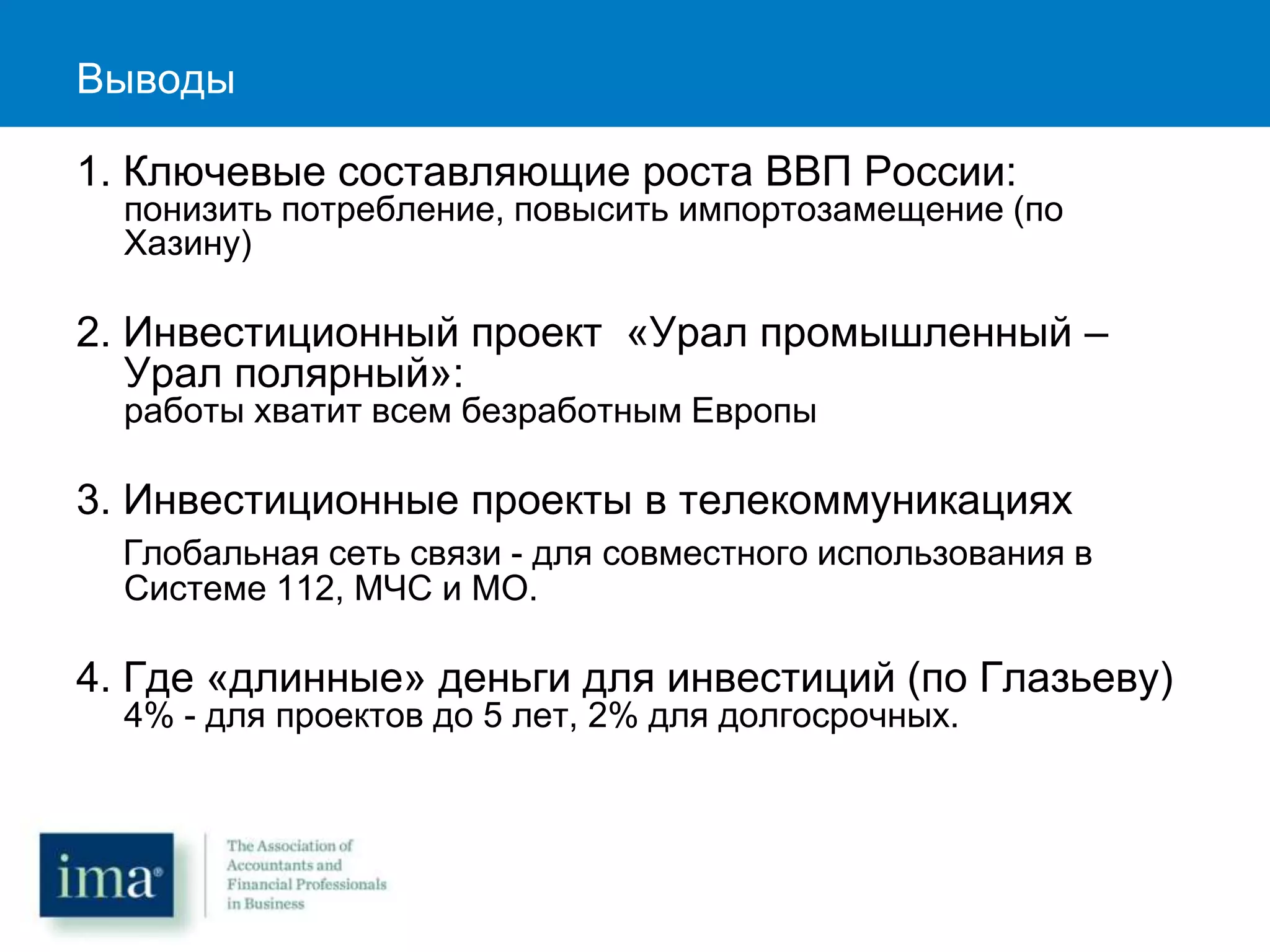 Выводы
1. Ключевые составляющие роста ВВП России:
понизить потребление, повысить импортозамещение (по
Хазину)
2. Инвестиционный проект «Урал промышленный –
Урал полярный»:
работы хватит всем безработным Европы
3. Инвестиционные проекты в телекоммуникациях
Глобальная сеть связи - для совместного использования в
Системе 112, МЧС и МО.
4. Где «длинные» деньги для инвестиций (по Глазьеву)
4% - для проектов до 5 лет, 2% для долгосрочных.
 