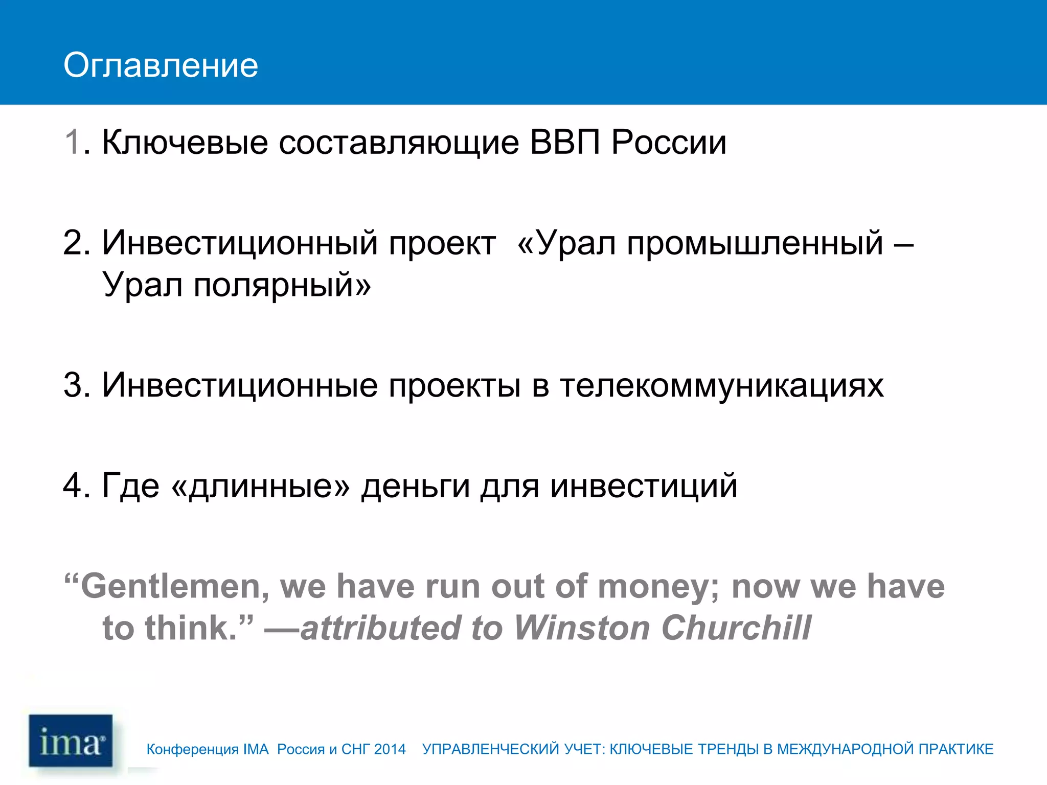 Оглавление
1. Ключевые составляющие ВВП России
2. Инвестиционный проект «Урал промышленный –
Урал полярный»
3. Инвестиционные проекты в телекоммуникациях
4. Где «длинные» деньги для инвестиций
“Gentlemen, we have run out of money; now we have
to think.” —attributed to Winston Churchill
Конференция IMA Россия и СНГ 2014 УПРАВЛЕНЧЕСКИЙ УЧЕТ: КЛЮЧЕВЫЕ ТРЕНДЫ В МЕЖДУНАРОДНОЙ ПРАКТИКЕ
 