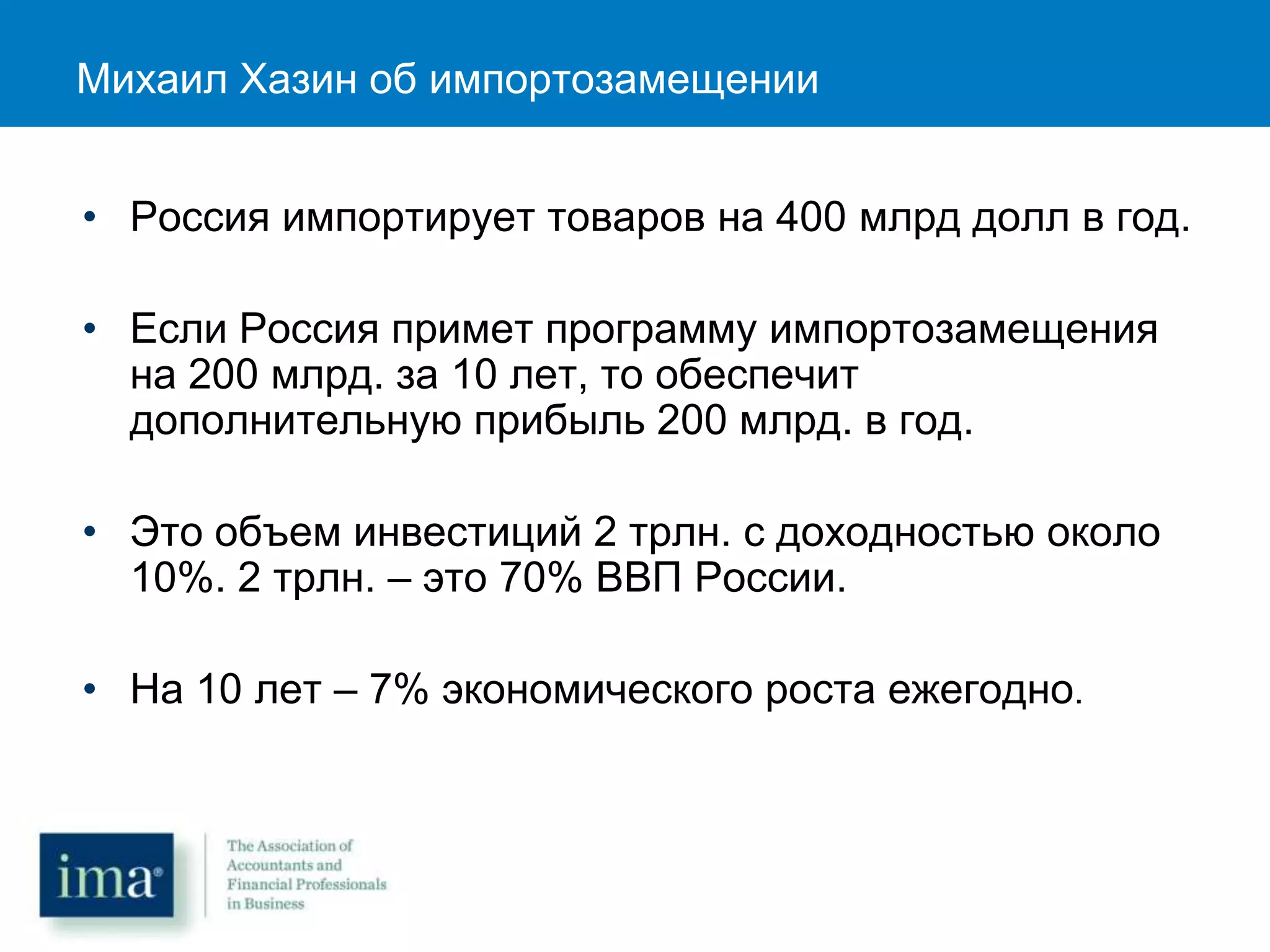 Михаил Хазин об импортозамещении
• Россия импортирует товаров на 400 млрд долл в год.
• Если Россия примет программу импортозамещения
на 200 млрд. за 10 лет, то обеспечит
дополнительную прибыль 200 млрд. в год.
• Это объем инвестиций 2 трлн. с доходностью около
10%. 2 трлн. – это 70% ВВП России.
• На 10 лет – 7% экономического роста ежегодно.
 