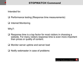 STOPWATCH Command Intended for: Performance testing (Response time measurements) Internet Monitoring Why?: Response time is a top factor for most visitors in choosing a website. For many visitors response time is even more important than prices or quality of content.  Monitor server uptime and server load Notify webmaster in case of problems 