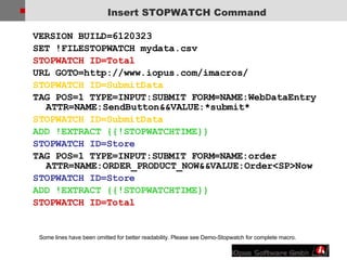 Insert STOPWATCH Command VERSION BUILD=6120323  SET !FILESTOPWATCH mydata.csv  STOPWATCH ID=Total URL GOTO=http://www.iopus.com/imacros/  STOPWATCH ID=SubmitData  TAG POS=1 TYPE=INPUT:SUBMIT FORM=NAME:WebDataEntry ATTR=NAME:SendButton&&VALUE:*submit* STOPWATCH ID=SubmitData ADD !EXTRACT {{!STOPWATCHTIME}} STOPWATCH ID=Store  TAG POS=1 TYPE=INPUT:SUBMIT FORM=NAME:order ATTR=NAME:ORDER_PRODUCT_NOW&&VALUE:Order<SP>Now  STOPWATCH ID=Store ADD !EXTRACT {{!STOPWATCHTIME}} STOPWATCH ID=Total Some lines have been omitted for better readability. Please see Demo-Stopwatch for complete macro. 