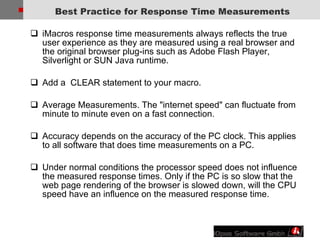 Best Practice for Response Time Measurements iMacros response time measurements always reflects the true user experience as they are measured using a real browser and the original browser plug-ins such as Adobe Flash Player, Silverlight or SUN Java runtime. Add a  CLEAR statement to your macro.  Average Measurements. The "internet speed" can fluctuate from minute to minute even on a fast connection.  Accuracy depends on the accuracy of the PC clock. This applies to all software that does time measurements on a PC.  Under normal conditions the processor speed does not influence the measured response times. Only if the PC is so slow that the web page rendering of the browser is slowed down, will the CPU speed have an influence on the measured response time.  