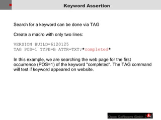 Keyword Assertion Search for a keyword can be done via TAG Create a macro with only two lines: VERSION BUILD=6120125  TAG POS=1 TYPE=B ATTR=TXT : * completed * In this example, we are searching the web page for the first occurrence (POS=1) of the keyword "completed“. The TAG command will test if keyword appeared on website. 