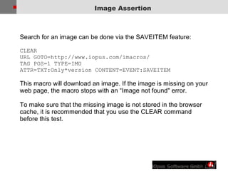 Image Assertion Search for an image can be done via the SAVEITEM feature: CLEAR URL GOTO=http://www.iopus.com/imacros/  TAG POS=1 TYPE=IMG  ATTR=TXT:Only*version CONTENT=EVENT:SAVEITEM  This macro will download an image. If the image is missing on your web page, the macro stops with an “Image not found" error.  To make sure that the missing image is not stored in the browser cache, it is recommended that you use the CLEAR command before this test. 