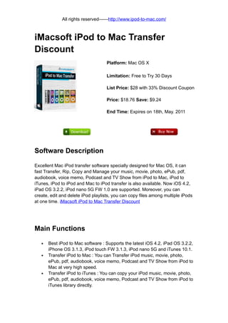 All rights reserved——http://www.ipod-to-mac.com/



iMacsoft iPod to Mac Transfer
Discount
                                    Platform: Mac OS X

                                    Limitation: Free to Try 30 Days

                                    List Price: $28 with 33% Discount Coupon

                                    Price: $18.76 Save: $9.24

                                    End Time: Expires on 18th, May. 2011




Software Description

Excellent Mac iPod transfer software specially designed for Mac OS, it can
fast Transfer, Rip, Copy and Manage your music, movie, photo, ePub, pdf,
audiobook, voice memo, Podcast and TV Show from iPod to Mac, iPod to
iTunes, iPod to iPod and Mac to iPod transfer is also available. Now iOS 4.2,
iPad OS 3.2.2, iPod nano 5G FW 1.0 are supported. Moreover, you can
create, edit and delete iPod playlists, you can copy files among multiple iPods
at one time. iMacsoft iPod to Mac Transfer Discount




Main Functions

   •   Best iPod to Mac software : Supports the latest iOS 4.2, iPad OS 3.2.2,
       iPhone OS 3.1.3, iPod touch FW 3.1.3, iPod nano 5G and iTunes 10.1.
   •   Transfer iPod to Mac : You can Transfer iPod music, movie, photo,
       ePub, pdf, audiobook, voice memo, Podcast and TV Show from iPod to
       Mac at very high speed.
   •   Transfer iPod to iTunes : You can copy your iPod music, movie, photo,
       ePub, pdf, audiobook, voice memo, Podcast and TV Show from iPod to
       iTunes library directly.
 