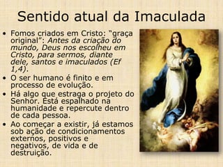 Sentido atual da Imaculada
• Fomos criados em Cristo: “graça
  original”: Antes da criação do
  mundo, Deus nos escolheu em
  Cristo, para sermos, diante
  dele, santos e imaculados (Ef
  1,4).
• O ser humano é finito e em
  processo de evolução.
• Há algo que estraga o projeto do
  Senhor. Está espalhado na
  humanidade e repercute dentro
  de cada pessoa.
• Ao começar a existir, já estamos
  sob ação de condicionamentos
  externos, positivos e
  negativos, de vida e de
  destruição.
 