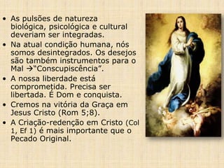 • As pulsões de natureza
  biológica, psicológica e cultural
  deveriam ser integradas.
• Na atual condição humana, nós
  somos desintegrados. Os desejos
  são também instrumentos para o
  Mal “Conscupiscência”.
• A nossa liberdade está
  comprometida. Precisa ser
  libertada. É Dom e conquista.
• Cremos na vitória da Graça em
  Jesus Cristo (Rom 5;8).
• A Criação-redenção em Cristo (Col
  1, Ef 1) é mais importante que o
  Pecado Original.
 