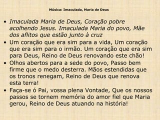 Música: Imaculada, Maria de Deus



• Imaculada Maria de Deus, Coração pobre
  acolhendo Jesus. Imaculada Maria do povo, Mãe
  dos aflitos que estão junto à cruz
• Um coração que era sim para a vida, Um coração
  que era sim para o irmão. Um coração que era sim
  para Deus, Reino de Deus renovando este chão!
• Olhos abertos para a sede do povo, Passo bem
  firme que o medo desterra. Mãos estendidas que
  os tronos renegam, Reino de Deus que renova
  esta terra!
• Faça-se ó Pai, vossa plena Vontade, Que os nossos
  passos se tornem memória do amor fiel que Maria
  gerou, Reino de Deus atuando na história!
 