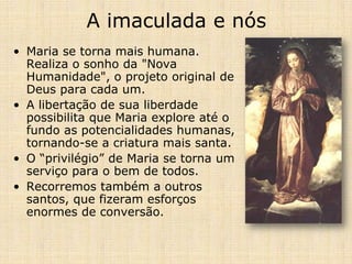 A imaculada e nós
• Maria se torna mais humana.
  Realiza o sonho da "Nova
  Humanidade", o projeto original de
  Deus para cada um.
• A libertação de sua liberdade
  possibilita que Maria explore até o
  fundo as potencialidades humanas,
  tornando-se a criatura mais santa.
• O “privilégio” de Maria se torna um
  serviço para o bem de todos.
• Recorremos também a outros
  santos, que fizeram esforços
  enormes de conversão.
 