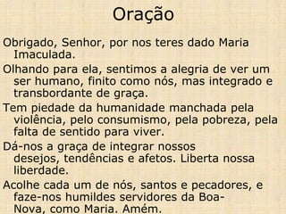 Oração
Obrigado, Senhor, por nos teres dado Maria
  Imaculada.
Olhando para ela, sentimos a alegria de ver um
  ser humano, finito como nós, mas integrado e
  transbordante de graça.
Tem piedade da humanidade manchada pela
  violência, pelo consumismo, pela pobreza, pela
  falta de sentido para viver.
Dá-nos a graça de integrar nossos
  desejos, tendências e afetos. Liberta nossa
  liberdade.
Acolhe cada um de nós, santos e pecadores, e
  faze-nos humildes servidores da Boa-
  Nova, como Maria. Amém.
 
