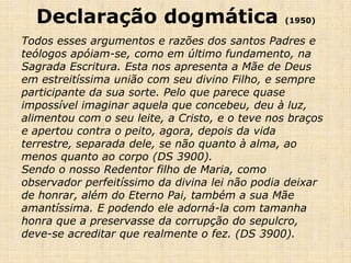 Declaração dogmática                          (1950)

Todos esses argumentos e razões dos santos Padres e
teólogos apóiam-se, como em último fundamento, na
Sagrada Escritura. Esta nos apresenta a Mãe de Deus
em estreitíssima união com seu divino Filho, e sempre
participante da sua sorte. Pelo que parece quase
impossível imaginar aquela que concebeu, deu à luz,
alimentou com o seu leite, a Cristo, e o teve nos braços
e apertou contra o peito, agora, depois da vida
terrestre, separada dele, se não quanto à alma, ao
menos quanto ao corpo (DS 3900).
Sendo o nosso Redentor filho de Maria, como
observador perfeitíssimo da divina lei não podia deixar
de honrar, além do Eterno Pai, também a sua Mãe
amantíssima. E podendo ele adorná-la com tamanha
honra que a preservasse da corrupção do sepulcro,
deve-se acreditar que realmente o fez. (DS 3900).
 