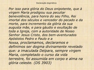 Declaração dogmática


Por isso para glória do Deus onipotente, que à
virgem Maria prodigiou sua peculiar
benevolência, para honra do seu Filho, Rei
imortal dos séculos e vencedor do pecado e da
morte, para incremento da glória da sua
augusta mãe, e para gáudio e exultação de
toda a Igreja, com a autoridade de Nosso
Senhor Jesus Cristo, dos bem-aventurados
Apóstolos Pedro e Paulo e a
Nossa, proclamamos, declaramos e
definimos ser dogma divinamente revelado
que: a imaculada Deípara, sempre virgem
Maria, completado o curso da vida
terrestre, foi assumida em corpo e alma na
glória celeste. (DS 3903)
 