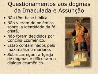 Questionamentos aos dogmas
    da Imaculada e Assunção
• Não têm base bíblica.
• Não vieram de polêmica
  sobre a identidade da fé
  cristã.
• Não foram decididos por
  Concílio Ecumênico.
• Estão contaminados pelo
  maximalismo mariano.
• Sobrecarregam a Igreja
  de dogmas e dificultam o
  diálogo ecumênico.
 