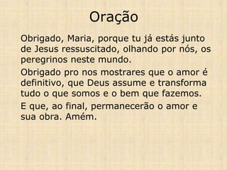 Oração
Obrigado, Maria, porque tu já estás junto
de Jesus ressuscitado, olhando por nós, os
peregrinos neste mundo.
Obrigado pro nos mostrares que o amor é
definitivo, que Deus assume e transforma
tudo o que somos e o bem que fazemos.
E que, ao final, permanecerão o amor e
sua obra. Amém.
 