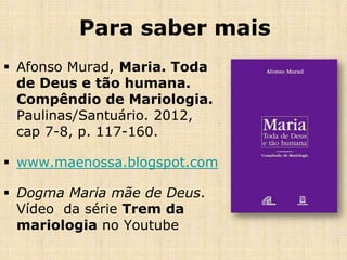 Para saber mais
 Afonso Murad, Maria. Toda
  de Deus e tão humana.
  Compêndio de Mariologia.
  Paulinas/Santuário. 2012,
  cap 7-8, p. 117-160.

 www.maenossa.blogspot.com

 Dogma Maria mãe de Deus.
  Vídeo da série Trem da
  mariologia no Youtube
 