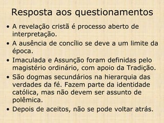 Resposta aos questionamentos
• A revelação cristã é processo aberto de
  interpretação.
• A ausência de concílio se deve a um limite da
  época.
• Imaculada e Assunção foram definidas pelo
  magistério ordinário, com apoio da Tradição.
• São dogmas secundários na hierarquia das
  verdades da fé. Fazem parte da identidade
  católica, mas não devem ser assunto de
  polêmica.
• Depois de aceitos, não se pode voltar atrás.
 