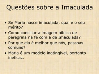 Questões sobre a Imaculada

• Se Maria nasce imaculada, qual é o seu
  mérito?
• Como conciliar a imagem bíblica de
  peregrina na fé com a de Imaculada?
• Por que ela é melhor que nós, pessoas
  comuns?
• Maria é um modelo inatingível, portanto
  ineficaz.
 