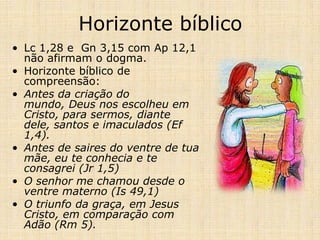 Horizonte bíblico
• Lc 1,28 e Gn 3,15 com Ap 12,1
  não afirmam o dogma.
• Horizonte bíblico de
  compreensão:
• Antes da criação do
  mundo, Deus nos escolheu em
  Cristo, para sermos, diante
  dele, santos e imaculados (Ef
  1,4).
• Antes de saires do ventre de tua
  mãe, eu te conhecia e te
  consagrei (Jr 1,5)
• O senhor me chamou desde o
  ventre materno (Is 49,1)
• O triunfo da graça, em Jesus
  Cristo, em comparação com
  Adão (Rm 5).
 