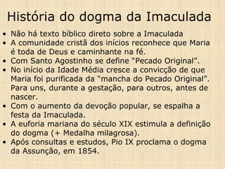 História do dogma da Imaculada
• Não há texto bíblico direto sobre a Imaculada
• A comunidade cristã dos inícios reconhece que Maria
  é toda de Deus e caminhante na fé.
• Com Santo Agostinho se define “Pecado Original”.
• No início da Idade Média cresce a convicção de que
  Maria foi purificada da “mancha do Pecado Original”.
  Para uns, durante a gestação, para outros, antes de
  nascer.
• Com o aumento da devoção popular, se espalha a
  festa da Imaculada.
• A euforia mariana do século XIX estimula a definição
  do dogma (+ Medalha milagrosa).
• Após consultas e estudos, Pio IX proclama o dogma
  da Assunção, em 1854.
 