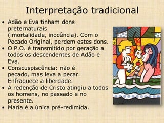 Interpretação tradicional
• Adão e Eva tinham dons
  preternaturais
  (imortalidade, inocência). Com o
  Pecado Original, perdem estes dons.
• O P.O. é transmitido por geração a
  todos os descendentes de Adão e
  Eva.
• Conscuspiscência: não é
  pecado, mas leva a pecar.
  Enfraquece a liberdade.
• A redenção de Cristo atingiu a todos
  os homens, no passado e no
  presente.
• Maria é a única pré-redimida.
 