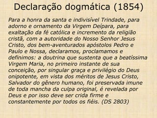 Declaração dogmática (1854)
Para a honra da santa e indivisível Trindade, para
adorno e ornamento da Virgem Deípara, para
exaltação da fé católica e incremento da religião
cristã, com a autoridade do Nosso Senhor Jesus
Cristo, dos bem-aventurados apóstolos Pedro e
Paulo e Nossa, declaramos, proclamamos e
definimos: a doutrina que sustenta que a beatíssima
Virgem Maria, no primeiro instante de sua
conceição, por singular graça e privilégio do Deus
onipotente, em vista dos méritos de Jesus Cristo,
Salvador do gênero humano, foi preservada imune
de toda mancha da culpa original, é revelada por
Deus e por isso deve ser crida firme e
constantemente por todos os fiéis. (DS 2803)
 