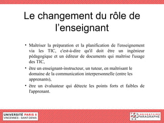 Le changement du rôle de
      l’enseignant
• Maîtriser la préparation et la planification de l'enseignement
  via les TIC, c'est-à-dire qu'il doit être un ingénieur
  pédagogique et un éditeur de documents qui maîtrise l'usage
  des TIC,
• être un enseignant-instructeur, un tuteur, en maîtrisant le
  domaine de la communication interpersonnelle (entre les
  apprenants),
• être un évaluateur qui détecte les points forts et faibles de
  l'apprenant.
 