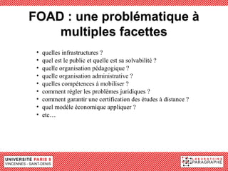 FOAD : une problématique à
    multiples facettes
 •   quelles infrastructures ?
 •   quel est le public et quelle est sa solvabilité ?
 •   quelle organisation pédagogique ?
 •   quelle organisation administrative ?
 •   quelles compétences à mobiliser ?
 •   comment régler les problèmes juridiques ?
 •   comment garantir une certification des études à distance ?
 •   quel modèle économique appliquer ?
 •   etc…
 