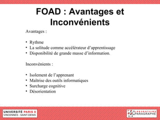 FOAD : Avantages et
         Inconvénients
Avantages :

• Rythme
• La solitude comme accélérateur d’apprentissage
• Disponibilité de grande masse d’information.

Inconvénients :

•   Isolement de l’apprenant
•   Maîtrise des outils informatiques
•   Surcharge cognitive
•   Désorientation
 