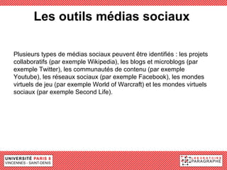Les outils médias sociaux

Plusieurs types de médias sociaux peuvent être identifiés : les projets
collaboratifs (par exemple Wikipedia), les blogs et microblogs (par
exemple Twitter), les communautés de contenu (par exemple
Youtube), les réseaux sociaux (par exemple Facebook), les mondes
virtuels de jeu (par exemple World of Warcraft) et les mondes virtuels
sociaux (par exemple Second Life).
 