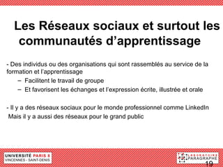 LLes Réseaux sociaux et surtout les
  communautés d’apprentissage
- Des individus ou des organisations qui sont rassemblés au service de la
formation et l’apprentissage
    – Facilitent le travail de groupe
    – Et favorisent les échanges et l’expression écrite, illustrée et orale

- Il y a des réseaux sociaux pour le monde professionnel comme LinkedIn
 Mais il y a aussi des réseaux pour le grand public




                                                                         19
 