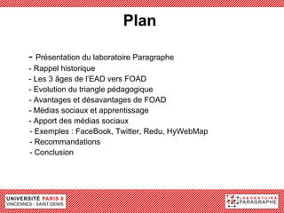 Plan

- Présentation du laboratoire Paragraphe
- Rappel historique
- Les 3 âges de l’EAD vers FOAD
- Evolution du triangle pédagogique
- Avantages et désavantages de FOAD
- Médias sociaux et apprentissage
- Apport des médias sociaux
- Exemples : FaceBook, Twitter, Redu, HyWebMap
- Recommandations
- Conclusion
 