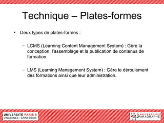 Technique – Plates-formes
• Deux types de plates-formes :

   – LCMS (Learning Content Management System) : Gère la
     conception, l’assemblage et la publication de contenus de
     formation.

   – LMS (Learning Management System) : Gère le déroulement
     des formations ainsi que leur administration.
 