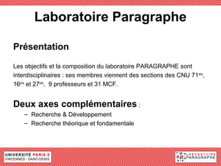 Laboratoire Paragraphe

Présentation

Les objectifs et la composition du laboratoire PARAGRAPHE sont
interdisciplinaires : ses membres viennent des sections des CNU 71 ème,
16ème et 27ème, 9 professeurs et 31 MCF.


Deux axes complémentaires :
    – Recherche & Développement
    – Recherche théorique et fondamentale
 
