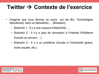 Twitter  Contexte de l’exercice

• Imaginer que vous donnez un cours sur les [Ex. Technologies
  éducatives] dans un laboratoire … [Situation] :
   – Scénario 1 : Il y a une coupure d’électricité …
   – Scénario 2 : Il n’y a plus de connexion à l’internet (Problème
     d’accès au serveur …)
   – Scénario 3 : Il y a un problème d’accès à l’Université (grève,
     route coupée, etc.)
 