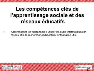 Les compétences clés de
     l’apprentissage sociale et des
          réseaux éducatifsdes
1.   Accompagner les apprenants à utiliser les outils informatiques en
     réseau afin de rechercher et d’identifier l’information utile




                                                                     47
 