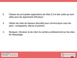 Les compétences clés 2.0 et des outils qui sont
2.  Classer les principales applications de Web
    utiles pour les apprenants (Niveaux)
 de Utiliser les sites de réseaux éducatifs pour communiquer avec les
3.
     l’apprentissage social et
 des réseauxélèves et parents.
    pairs : enseignants, éducatifs

4.    Naviguer, d'évaluer et de créer du contenu professionnel sur les sites
      de réseautage.




                                                                       48
 