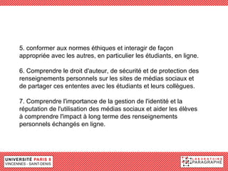 5. conformer aux normes éthiques et interagir de façon
appropriée avec les autres, en particulier les étudiants, en ligne.

6. Comprendre le droit d'auteur, de sécurité et de protection des
renseignements personnels sur les sites de médias sociaux et
de partager ces ententes avec les étudiants et leurs collègues.

7. Comprendre l'importance de la gestion de l'identité et la
réputation de l'utilisation des médias sociaux et aider les élèves
à comprendre l'impact à long terme des renseignements
personnels échangés en ligne.
 
