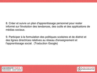 8. Créer et suivre un plan d'apprentissage personnel pour rester
informé sur l'évolution des tendances, des outils et des applications de
médias sociaux.

9. Participer à la formulation des politiques scolaires et de district et
des lignes directrices relatives au réseau d'enseignement et
l'apprentissage social. (Traduction Google)
 