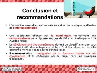 Conclusion et
        recommandations
• L’innovation aujourd’hui est en train de naître des mariages inattendus
  de l’interdisciplinarité

• Les possibilités offertes par le numé-rique représentent une
  composante-clé de la réponse aux grands défis du développement du
  XXIème siècle.
• Le développement des compétences devient un objectif prioritaire pour
  la compétitivité des entreprises et leur évolution dans la nouvelle
  économie mondiale basée sur la connaissance.
• Recommandation : intégration de la formation basée sur les
  compétences et la pédagogie par le projet dans les stratégies
  d’éducation.
 