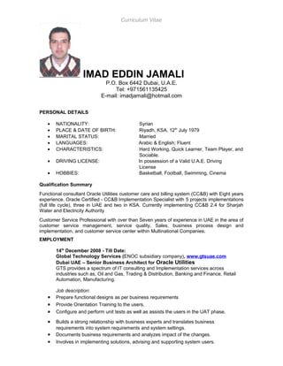 Curriculum Vitae
IMAD EDDIN JAMALI
P.O. Box 6442 Dubai, U.A.E.
Tel: +971561135425
E-mail: imadjamali@hotmail.com
PERSONAL DETAILS
• NATIONALITY: Syrian
• PLACE & DATE OF BIRTH: Riyadh, KSA, 12th
July 1979
• MARITAL STATUS: Married
• LANGUAGES: Arabic & English; Fluent
• CHARACTERISTICS: Hard Working, Quick Learner, Team Player, and
Sociable.
• DRIVING LICENSE: In possession of a Valid U.A.E. Driving
License
• HOBBIES: Basketball, Football, Swimming, Cinema
Qualification Summary
Functional consultant Oracle Utilities customer care and billing system (CC&B) with Eight years
experience. Oracle Certified - CC&B Implementation Specialist with 5 projects implementations
(full life cycle), three in UAE and two in KSA. Currently implementing CC&B 2.4 for Sharjah
Water and Electricity Authority
Customer Service Professional with over than Seven years of experience in UAE in the area of
customer service management, service quality, Sales, business process design and
implementation, and customer service center within Multinational Companies.
EMPLOYMENT
14th
December 2008 - Till Date:
Global Technology Services (ENOC subsidiary company), www.gtsuae.com
Dubai UAE – Senior Business Architect for Oracle Utilities
GTS provides a spectrum of IT consulting and Implementation services across
industries such as, Oil and Gas, Trading & Distribution, Banking and Finance, Retail
Automation, Manufacturing.
Job description:
• Prepare functional designs as per business requirements
• Provide Orientation Training to the users.
• Configure and perform unit tests as well as assists the users in the UAT phase.
• Builds a strong relationship with business experts and translates business
requirements into system requirements and system settings.
• Documents business requirements and analyzes impact of the changes.
• Involves in implementing solutions, advising and supporting system users.
 