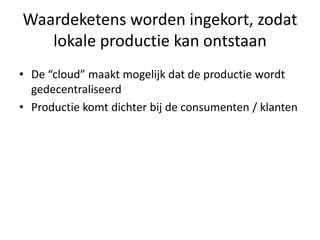 Waardeketens worden ingekort, zodat
   lokale productie kan ontstaan
• De “cloud” maakt mogelijk dat de productie wordt
  gedecentraliseerd
• Productie komt dichter bij de consumenten / klanten
 