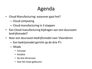 Agenda
• Cloud Manufacturing: waarover gaat het?
   – Cloud computing
   – Cloud manufacturing in 3 stappen
• Kan Cloud manufacturing bijdragen aan een duurzaam
  bedrijfsmodel?
• Naar een duurzaam bedrijfsmodel voor Vlaanderen
   – Een bedrijsmodel gericht op de drie P’s
   – iMade
      •   Concept
      •   Ambitie
      •   De drie dimensies
      •   Hoe het moet gebeuren
 