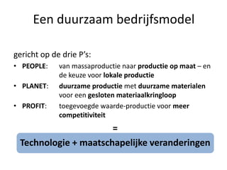 Een duurzaam bedrijfsmodel

gericht op de drie P’s:
• PEOPLE:    van massaproductie naar productie op maat – en
             de keuze voor lokale productie
• PLANET:    duurzame productie met duurzame materialen
             voor een gesloten materiaalkringloop
• PROFIT:    toegevoegde waarde-productie voor meer
             competitiviteit
                      =
 Technologie + maatschapelijke veranderingen
 